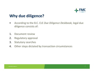 Why due diligence?
•    According to the B.C. CLE Due Diligence Deskbook, legal due 
     diligence consists of:

1.   Document review
2.   Regulatory approval
3.   Statutory searches
4.   Other steps dictated by transaction circumstances




                                                                    7
 