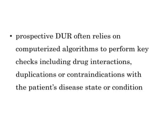 • prospective DUR often relies on
computerized algorithms to perform key
checks including drug interactions,
duplications or contraindications with
the patient’s disease state or condition
 