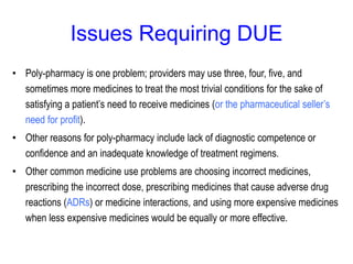 Issues Requiring DUE
• Poly-pharmacy is one problem; providers may use three, four, five, and
sometimes more medicines to treat the most trivial conditions for the sake of
satisfying a patient’s need to receive medicines (or the pharmaceutical seller’s
need for profit).
• Other reasons for poly-pharmacy include lack of diagnostic competence or
confidence and an inadequate knowledge of treatment regimens.
• Other common medicine use problems are choosing incorrect medicines,
prescribing the incorrect dose, prescribing medicines that cause adverse drug
reactions (ADRs) or medicine interactions, and using more expensive medicines
when less expensive medicines would be equally or more effective.
 