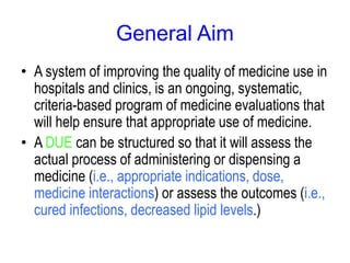 General Aim
• A system of improving the quality of medicine use in
hospitals and clinics, is an ongoing, systematic,
criteria-based program of medicine evaluations that
will help ensure that appropriate use of medicine.
• A DUE can be structured so that it will assess the
actual process of administering or dispensing a
medicine (i.e., appropriate indications, dose,
medicine interactions) or assess the outcomes (i.e.,
cured infections, decreased lipid levels.)
 