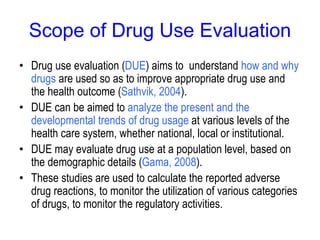 Scope of Drug Use Evaluation
• Drug use evaluation (DUE) aims to understand how and why
drugs are used so as to improve appropriate drug use and
the health outcome (Sathvik, 2004).
• DUE can be aimed to analyze the present and the
developmental trends of drug usage at various levels of the
health care system, whether national, local or institutional.
• DUE may evaluate drug use at a population level, based on
the demographic details (Gama, 2008).
• These studies are used to calculate the reported adverse
drug reactions, to monitor the utilization of various categories
of drugs, to monitor the regulatory activities.
 