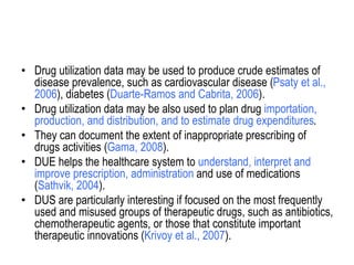 • Drug utilization data may be used to produce crude estimates of
disease prevalence, such as cardiovascular disease (Psaty et al.,
2006), diabetes (Duarte-Ramos and Cabrita, 2006).
• Drug utilization data may be also used to plan drug importation,
production, and distribution, and to estimate drug expenditures.
• They can document the extent of inappropriate prescribing of
drugs activities (Gama, 2008).
• DUE helps the healthcare system to understand, interpret and
improve prescription, administration and use of medications
(Sathvik, 2004).
• DUS are particularly interesting if focused on the most frequently
used and misused groups of therapeutic drugs, such as antibiotics,
chemotherapeutic agents, or those that constitute important
therapeutic innovations (Krivoy et al., 2007).
 