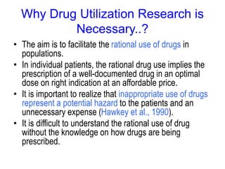 Why Drug Utilization Research is
Necessary..?
• The aim is to facilitate the rational use of drugs in
populations.
• In individual patients, the rational drug use implies the
prescription of a well-documented drug in an optimal
dose on right indication at an affordable price.
• It is important to realize that inappropriate use of drugs
represent a potential hazard to the patients and an
unnecessary expense (Hawkey et al., 1990).
• It is difficult to understand the rational use of drug
without the knowledge on how drugs are being
prescribed.
 