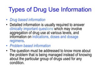 Types of Drug Use Information
• Drug based information
• Detailed information is usually required to answer
clinically important questions which may involve
aggregation of drug use at various levels, and
information on indications, doses and dosage
regimens.
• Problem based information
• The question must be addressed to know more about
the problem that is being managed instead of knowing
about the particular group of drugs used for any
condition.
 