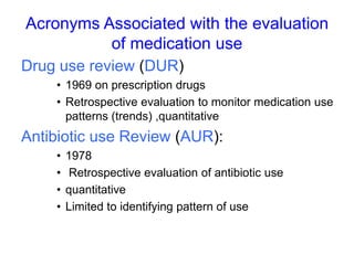 Acronyms Associated with the evaluation
of medication use
Drug use review (DUR)
• 1969 on prescription drugs
• Retrospective evaluation to monitor medication use
patterns (trends) ,quantitative
Antibiotic use Review (AUR):
• 1978
• Retrospective evaluation of antibiotic use
• quantitative
• Limited to identifying pattern of use
 