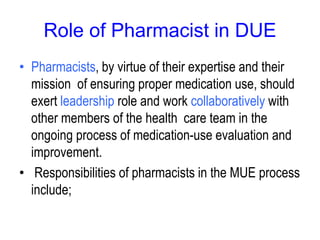 Role of Pharmacist in DUE
• Pharmacists, by virtue of their expertise and their
mission of ensuring proper medication use, should
exert leadership role and work collaboratively with
other members of the health care team in the
ongoing process of medication-use evaluation and
improvement.
• Responsibilities of pharmacists in the MUE process
include;
 