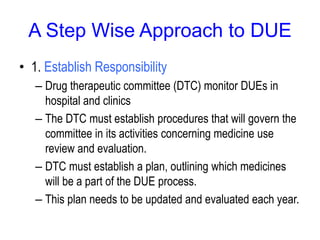A Step Wise Approach to DUE
• 1. Establish Responsibility
– Drug therapeutic committee (DTC) monitor DUEs in
hospital and clinics
– The DTC must establish procedures that will govern the
committee in its activities concerning medicine use
review and evaluation.
– DTC must establish a plan, outlining which medicines
will be a part of the DUE process.
– This plan needs to be updated and evaluated each year.
 