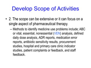 Develop Scope of Activities
• 2. The scope can be extensive or it can focus on a
single aspect of pharmaceutical therapy.
– Methods to identify medicine use problems include; ABC
or vital, essential, nonessential (VEN) analysis, defined
daily dose analysis, ADR reports, medication error
reports, antibiotic sensitivity results, procurement
studies, hospital and primary care clinic indicator
studies, patient complaints or feedback, and staff
feedback.
 