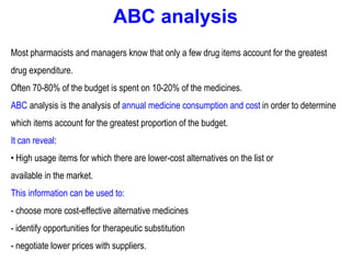ABC analysis
Most pharmacists and managers know that only a few drug items account for the greatest
drug expenditure.
Often 70-80% of the budget is spent on 10-20% of the medicines.
ABC analysis is the analysis of annual medicine consumption and cost in order to determine
which items account for the greatest proportion of the budget.
It can reveal:
• High usage items for which there are lower-cost alternatives on the list or
available in the market.
This information can be used to:
- choose more cost-effective alternative medicines
- identify opportunities for therapeutic substitution
- negotiate lower prices with suppliers.
 