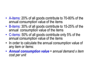 • A-items: 20% of all goods contribute to 70-80% of the
annual consumption value of the items
• B-items: 30% of all goods contribute to 15-25% of the
annual consumption value of the items
• C-items: 50% of all goods contribute only 5% of the
annual consumption value of the items
• In order to calculate the annual consumption value of
any item or items:
• Annual consumption value = annual demand x item
cost per unit
 