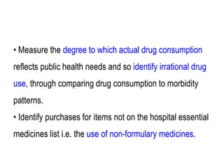 • Measure the degree to which actual drug consumption
reflects public health needs and so identify irrational drug
use, through comparing drug consumption to morbidity
patterns.
• Identify purchases for items not on the hospital essential
medicines list i.e. the use of non-formulary medicines.
 
