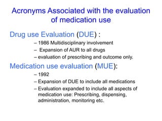 Acronyms Associated with the evaluation
of medication use
Drug use Evaluation (DUE) :
– 1986 Multidisciplinary involvement
– Expansion of AUR to all drugs
– evaluation of prescribing and outcome only.
Medication use evaluation (MUE):
– 1992
– Expansion of DUE to include all medications
– Evaluation expanded to include all aspects of
medication use: Prescribing, dispensing,
administration, monitoring etc.
 