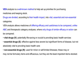 VEN analysis is a well-known method to help set up priorities for purchasing
medicines and keeping stock.
Drugs are divided, according to their health impact, into vital, essential and non-essential
categories.
VEN analysis allows medicines of differing efficacy and usefulness to be compared, unlike
ABC and therapeutic category analyses, where only drugs of similar efficacy or action can
be compared.
• vital drugs (V): potentially life-saving or crucial to providing basic health services
• essential drugs (E): effective against less severe but significant forms of disease, but not
absolutely vital to providing basic health care
• non-essential drugs (N): used for minor or self-limited illnesses; these may or
may not be formulary items and efficacious, but they are the least important items stocked.
 