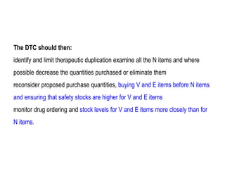 The DTC should then:
identify and limit therapeutic duplication examine all the N items and where
possible decrease the quantities purchased or eliminate them
reconsider proposed purchase quantities, buying V and E items before N items
and ensuring that safety stocks are higher for V and E items
monitor drug ordering and stock levels for V and E items more closely than for
N items.
 