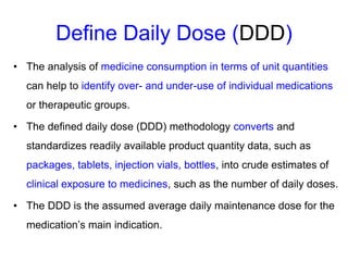 Define Daily Dose (DDD)
• The analysis of medicine consumption in terms of unit quantities
can help to identify over- and under-use of individual medications
or therapeutic groups.
• The defined daily dose (DDD) methodology converts and
standardizes readily available product quantity data, such as
packages, tablets, injection vials, bottles, into crude estimates of
clinical exposure to medicines, such as the number of daily doses.
• The DDD is the assumed average daily maintenance dose for the
medication’s main indication.
 