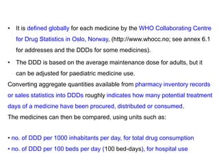 • It is defined globally for each medicine by the WHO Collaborating Centre
for Drug Statistics in Oslo, Norway, (http://www.whocc.no; see annex 6.1
for addresses and the DDDs for some medicines).
• The DDD is based on the average maintenance dose for adults, but it
can be adjusted for paediatric medicine use.
Converting aggregate quantities available from pharmacy inventory records
or sales statistics into DDDs roughly indicates how many potential treatment
days of a medicine have been procured, distributed or consumed.
The medicines can then be compared, using units such as:
• no. of DDD per 1000 inhabitants per day, for total drug consumption
• no. of DDD per 100 beds per day (100 bed-days), for hospital use
 