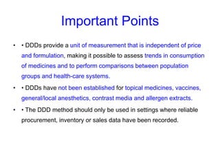 Important Points
• • DDDs provide a unit of measurement that is independent of price
and formulation, making it possible to assess trends in consumption
of medicines and to perform comparisons between population
groups and health-care systems.
• • DDDs have not been established for topical medicines, vaccines,
general/local anesthetics, contrast media and allergen extracts.
• • The DDD method should only be used in settings where reliable
procurement, inventory or sales data have been recorded.
 