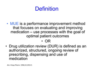 Definition
• MUE is a performance improvement method
that focuses on evaluating and improving
medication – use processes with the goal of
optimal patient outcomes
• OR
• Drug utilization review (DUR) is defined as an
authorized, structured, ongoing review of
prescribing, dispensing and use of
medication
Am J Hosp Pharm. 1996;53:1953-5
 