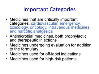Important Categories
• Medicines that are critically important
categories; cardiovascular, emergency,
toxicology, oncology, intravenous medicines,
and narcotic analgesics
• Antimicrobial medicines, both prophylactic
and therapeutic Injections
• Medicines undergoing evaluation for addition
to the formulary
• Medicines used for off-label indications
• Medicines used for high-risk patients
 