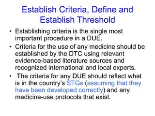 Establish Criteria, Define and
Establish Threshold
• Establishing criteria is the single most
important procedure in a DUE.
• Criteria for the use of any medicine should be
established by the DTC using relevant
evidence-based literature sources and
recognized international and local experts.
• The criteria for any DUE should reflect what
is in the country’s STGs (assuming that they
have been developed correctly) and any
medicine-use protocols that exist.
 