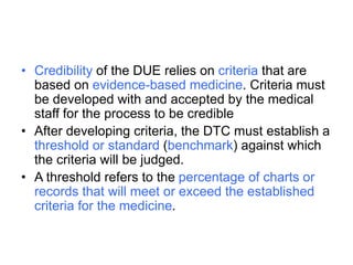 • Credibility of the DUE relies on criteria that are
based on evidence-based medicine. Criteria must
be developed with and accepted by the medical
staff for the process to be credible
• After developing criteria, the DTC must establish a
threshold or standard (benchmark) against which
the criteria will be judged.
• A threshold refers to the percentage of charts or
records that will meet or exceed the established
criteria for the medicine.
 