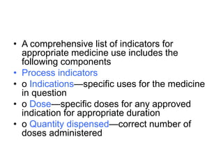 • A comprehensive list of indicators for
appropriate medicine use includes the
following components
• Process indicators
• o Indications—specific uses for the medicine
in question
• o Dose—specific doses for any approved
indication for appropriate duration
• o Quantity dispensed—correct number of
doses administered
 
