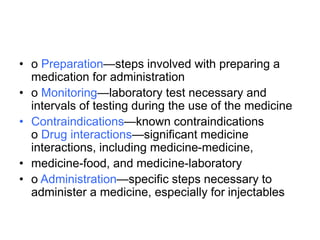 • o Preparation—steps involved with preparing a
medication for administration
• o Monitoring—laboratory test necessary and
intervals of testing during the use of the medicine
• Contraindications—known contraindications
o Drug interactions—significant medicine
interactions, including medicine-medicine,
• medicine-food, and medicine-laboratory
• o Administration—specific steps necessary to
administer a medicine, especially for injectables
 