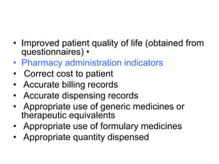 • Improved patient quality of life (obtained from
questionnaires) •
• Pharmacy administration indicators
• Correct cost to patient
• Accurate billing records
• Accurate dispensing records
• Appropriate use of generic medicines or
therapeutic equivalents
• Appropriate use of formulary medicines
• Appropriate quantity dispensed
 
