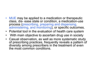 • MUE may be applied to a medication or therapeutic
class, dis- ease state or condition, a medication-use
process (prescribing, preparing and dispensing,
administering, and monitoring), or specific outcomes.
• Potential tool in the evaluation of health care system
• With main objective to ascertain drug use in society
• Casual observation, as well as more systematic study
of prescribing practices, frequently reveals a pattern of
diversity among prescribers in the treatment of even
the most common conditions.
 