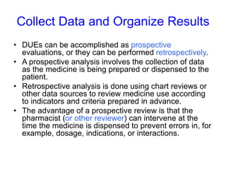 Collect Data and Organize Results
• DUEs can be accomplished as prospective
evaluations, or they can be performed retrospectively.
• A prospective analysis involves the collection of data
as the medicine is being prepared or dispensed to the
patient.
• Retrospective analysis is done using chart reviews or
other data sources to review medicine use according
to indicators and criteria prepared in advance.
• The advantage of a prospective review is that the
pharmacist (or other reviewer) can intervene at the
time the medicine is dispensed to prevent errors in, for
example, dosage, indications, or interactions.
 