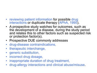 • reviewing patient information for possible drug
interactions or duplicate therapy (APhA, 1995).
• A prospective study watches for outcomes, such as
the development of a disease, during the study period
and relates this to other factors such as suspected risk
or protection factor(s).
• Prospective DUE commonly addresses
• drug-disease contraindications,
• therapeutic interchange,
• generic substitution,
• incorrect drug dosage,
• inappropriate duration of drug treatment,
• drug-allergy interactions and clinical abuse/misuse.
 