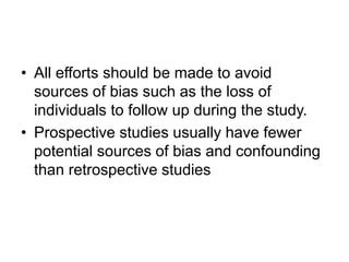 • All efforts should be made to avoid
sources of bias such as the loss of
individuals to follow up during the study.
• Prospective studies usually have fewer
potential sources of bias and confounding
than retrospective studies
 