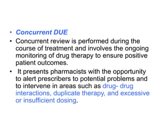 • Concurrent DUE
• Concurrent review is performed during the
course of treatment and involves the ongoing
monitoring of drug therapy to ensure positive
patient outcomes.
• It presents pharmacists with the opportunity
to alert prescribers to potential problems and
to intervene in areas such as drug- drug
interactions, duplicate therapy, and excessive
or insufficient dosing.
 
