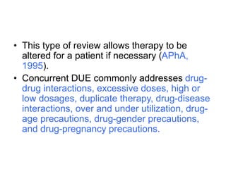 • This type of review allows therapy to be
altered for a patient if necessary (APhA,
1995).
• Concurrent DUE commonly addresses drug-
drug interactions, excessive doses, high or
low dosages, duplicate therapy, drug-disease
interactions, over and under utilization, drug-
age precautions, drug-gender precautions,
and drug-pregnancy precautions.
 