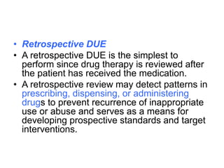 • Retrospective DUE
• A retrospective DUE is the simplest to
perform since drug therapy is reviewed after
the patient has received the medication.
• A retrospective review may detect patterns in
prescribing, dispensing, or administering
drugs to prevent recurrence of inappropriate
use or abuse and serves as a means for
developing prospective standards and target
interventions.
 