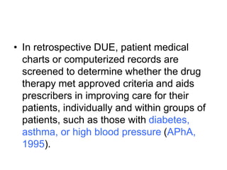 • In retrospective DUE, patient medical
charts or computerized records are
screened to determine whether the drug
therapy met approved criteria and aids
prescribers in improving care for their
patients, individually and within groups of
patients, such as those with diabetes,
asthma, or high blood pressure (APhA,
1995).
 