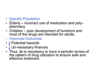 • Specific Population
• Elderly – incorrect use of medication and poly-
pharmacy
• Children – poor development of functions and
most of the drugs are intended for adults.
• Improved Outcomes
• Potential hazards
• Un-necessary finances
• Thus, its is necessary to have a periodic review of
the pattern of drug utilization to ensure safe and
effective treatment.
 