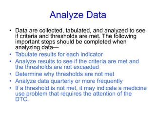 Analyze Data
• Data are collected, tabulated, and analyzed to see
if criteria and thresholds are met. The following
important steps should be completed when
analyzing data—
• Tabulate results for each indicator
• Analyze results to see if the criteria are met and
the thresholds are not exceeded
• Determine why thresholds are not met
• Analyze data quarterly or more frequently
• If a threshold is not met, it may indicate a medicine
use problem that requires the attention of the
DTC.
 