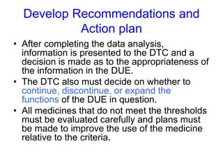 Develop Recommendations and
Action plan
• After completing the data analysis,
information is presented to the DTC and a
decision is made as to the appropriateness of
the information in the DUE.
• The DTC also must decide on whether to
continue, discontinue, or expand the
functions of the DUE in question.
• All medicines that do not meet the thresholds
must be evaluated carefully and plans must
be made to improve the use of the medicine
relative to the criteria.
 