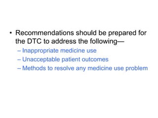 • Recommendations should be prepared for
the DTC to address the following—
– Inappropriate medicine use
– Unacceptable patient outcomes
– Methods to resolve any medicine use problem
 