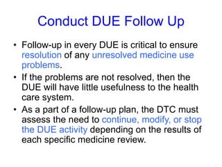 Conduct DUE Follow Up
• Follow-up in every DUE is critical to ensure
resolution of any unresolved medicine use
problems.
• If the problems are not resolved, then the
DUE will have little usefulness to the health
care system.
• As a part of a follow-up plan, the DTC must
assess the need to continue, modify, or stop
the DUE activity depending on the results of
each specific medicine review.
 