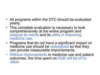 • All programs within the DTC should be evaluated
yearly.
• This complete evaluation is necessary to look
comprehensively at the entire program and
analyze its merits and its utility in improving
medicine use.
• Programs that do not have a significant impact on
medicine use should be redesigned so that they
can provide measurable improvements.
• Without improvements in medicine use and patient
outcomes, the time spent on DUE will be of no
value.
 