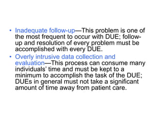 • Inadequate follow-up—This problem is one of
the most frequent to occur with DUE; follow-
up and resolution of every problem must be
accomplished with every DUE.
• Overly intrusive data collection and
evaluation—This process can consume many
individuals’ time and must be kept to a
minimum to accomplish the task of the DUE;
DUEs in general must not take a significant
amount of time away from patient care.
 