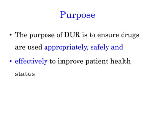 Purpose
• The purpose of DUR is to ensure drugs
are used appropriately, safely and
• effectively to improve patient health
status
 