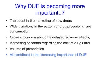 Why DUE is becoming more
important..?
• The boost in the marketing of new drugs,
• Wide variations in the pattern of drug prescribing and
consumption
• Growing concern about the delayed adverse effects,
• Increasing concerns regarding the cost of drugs and
• Volume of prescription
• All contribute to the increasing importance of DUE
 