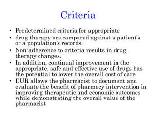 Criteria
• Predetermined criteria for appropriate
• drug therapy are compared against a patient’s
or a population’s records.
• Non-adherence to criteria results in drug
therapy changes.
• In addition, continual improvement in the
appropriate, safe and effective use of drugs has
the potential to lower the overall cost of care
• DUR allows the pharmacist to document and
evaluate the benefit of pharmacy intervention in
improving therapeutic and economic outcomes
while demonstrating the overall value of the
pharmacist
 