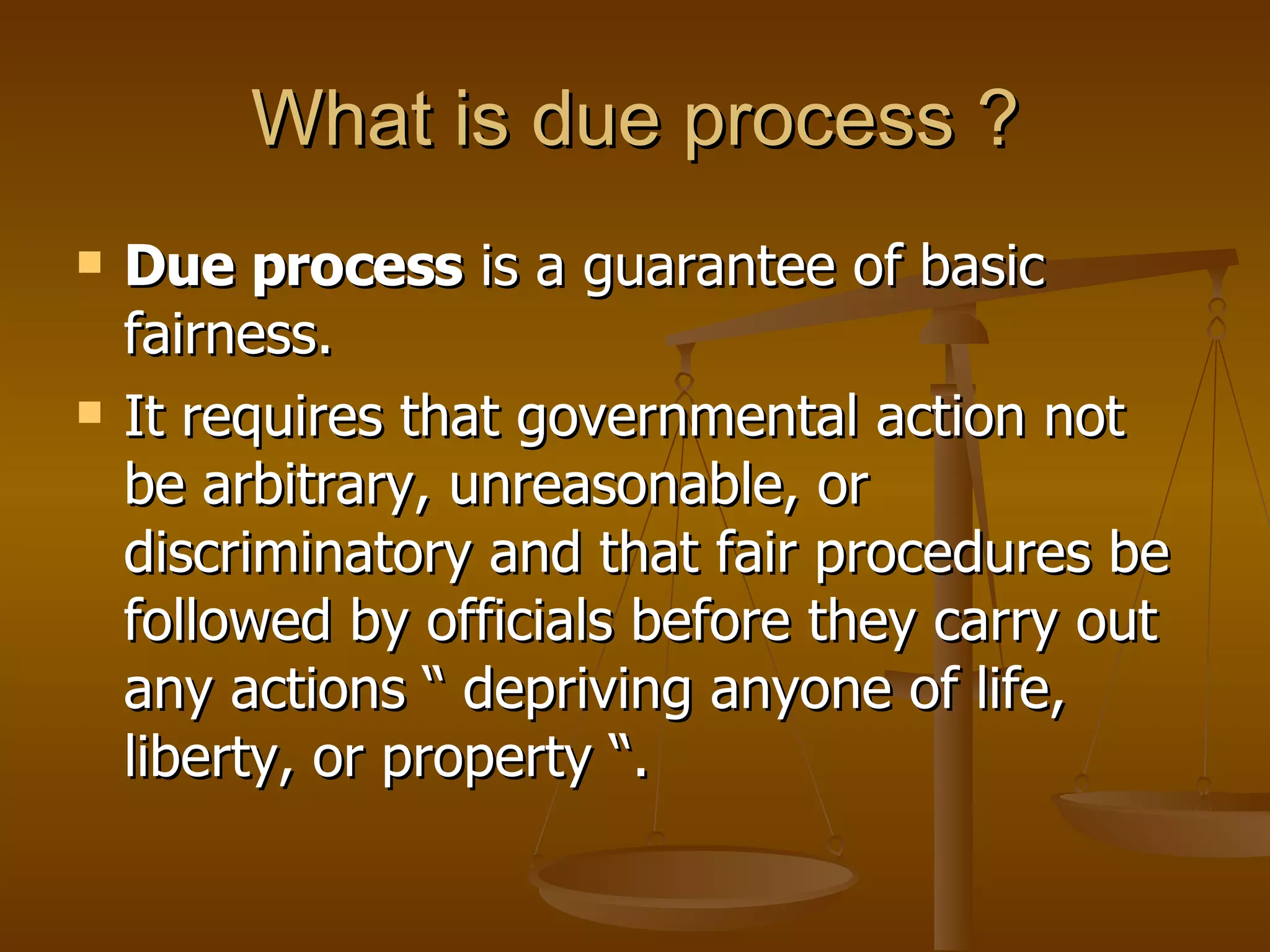 What is due process ? Due process  is a guarantee of basic fairness. It requires that governmental action not be arbitrary, unreasonable, or discriminatory and that fair procedures be followed by officials before they carry out any actions “ depriving anyone of life, liberty, or property “. 