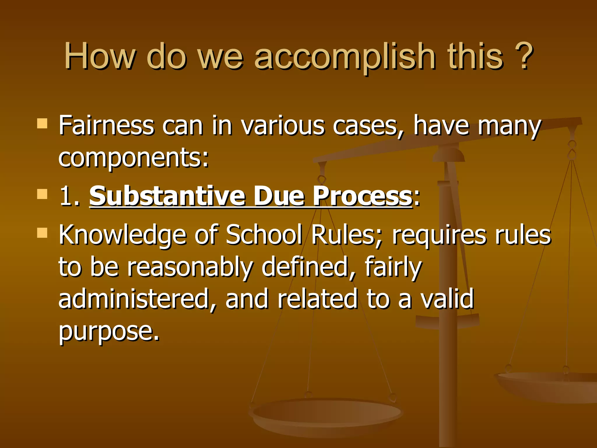 How do we accomplish this ? Fairness can in various cases, have many components: 1.  Substantive Due Process : Knowledge of School Rules; requires rules to be reasonably defined, fairly administered, and related to a valid purpose. 