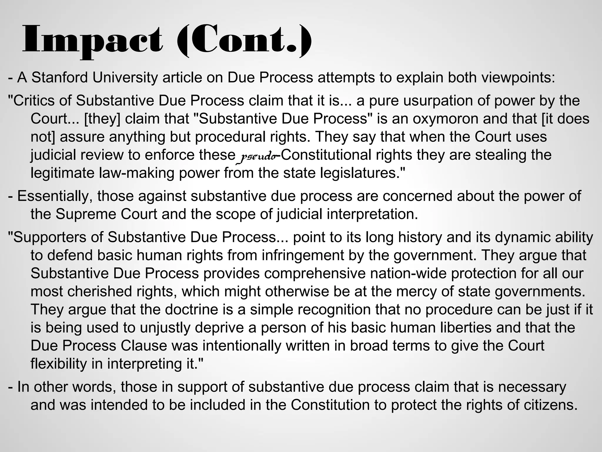 Impact (Cont.)
- A Stanford University article on Due Process attempts to explain both viewpoints:
"Critics of Substantive Due Process claim that it is... a pure usurpation of power by the
   Court... [they] claim that "Substantive Due Process" is an oxymoron and that [it does
   not] assure anything but procedural rights. They say that when the Court uses
   judicial review to enforce these pseudo-Constitutional rights they are stealing the
   legitimate law-making power from the state legislatures."
- Essentially, those against substantive due process are concerned about the power of
   the Supreme Court and the scope of judicial interpretation.
"Supporters of Substantive Due Process... point to its long history and its dynamic ability
   to defend basic human rights from infringement by the government. They argue that
   Substantive Due Process provides comprehensive nation-wide protection for all our
   most cherished rights, which might otherwise be at the mercy of state governments.
   They argue that the doctrine is a simple recognition that no procedure can be just if it
   is being used to unjustly deprive a person of his basic human liberties and that the
   Due Process Clause was intentionally written in broad terms to give the Court
   flexibility in interpreting it."
- In other words, those in support of substantive due process claim that is necessary
    and was intended to be included in the Constitution to protect the rights of citizens.
 