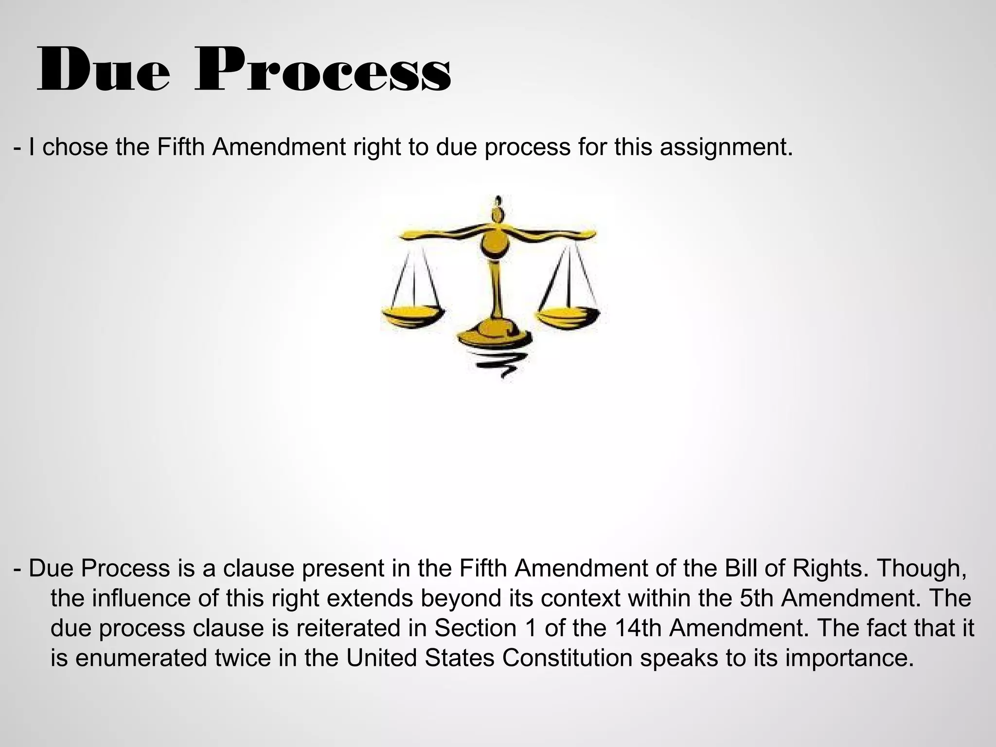 Due Process
- I chose the Fifth Amendment right to due process for this assignment.




- Due Process is a clause present in the Fifth Amendment of the Bill of Rights. Though,
   the influence of this right extends beyond its context within the 5th Amendment. The
   due process clause is reiterated in Section 1 of the 14th Amendment. The fact that it
   is enumerated twice in the United States Constitution speaks to its importance.
 